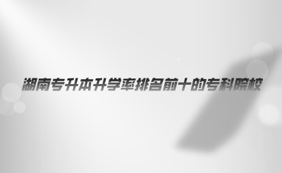 湖南专升本升学率排名前十的专科院校(图1) 湖南专升本升学率排名前十的专科院校.png
