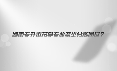 湖南专升本药学专业多少分能通过?(图1) 湖南专升本药学专业多少分能通过.png