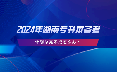 2024年湖南专升本备考，计划总完不成怎么办.png