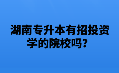 湖南专升本有招投资学的院校吗？.png