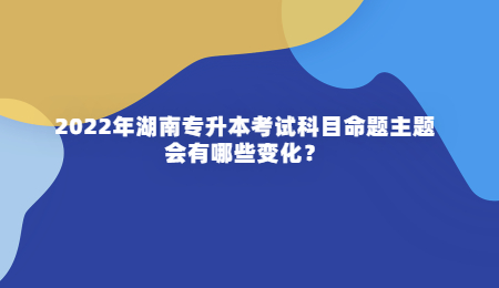 2022年湖南专升本考试科目命题主题会有哪些变化？.jpg