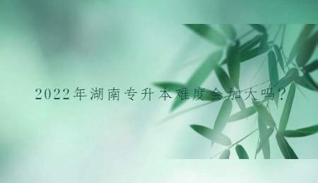 2022年湖南专升本难度会加大吗?(图1) 2022年湖南专升本难度会加大吗?.jpg