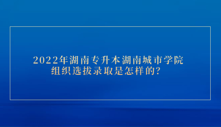 2022年湖南专升本湖南城市学院组织选拔录取是怎样的?(图1) 2022年湖南专升本湖南城市学院组织选拔录取是怎样的?.jpg