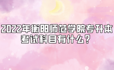 2022年衡阳师范学院专升本考试科目有什么？.png