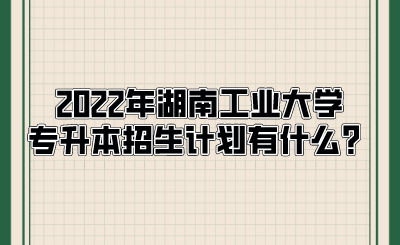 2022年湖南工业大学专升本招生计划有什么？.png