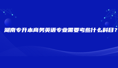 湖南专升本商务英语专业需要考些什么科目？.jpg