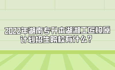 2022年湖南专升本湖湘工匠燎原计划招生院校有什么？.png
