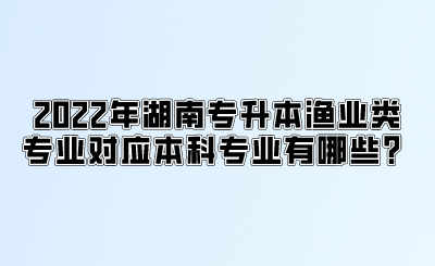 2022年湖南专升本渔业类专业对应本科专业有哪些？.png