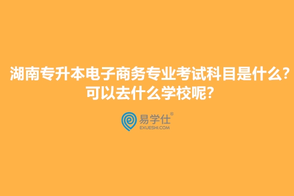 湖南专升本电子商务专业考试科目是什么？可以去什么学校呢？