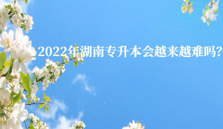 2022年湖南专升本会越来越难吗？