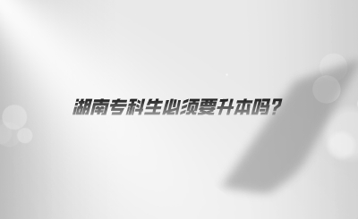 湖南专科生必须要升本吗?(图1) 湖南专科生必须要升本吗?(图1)