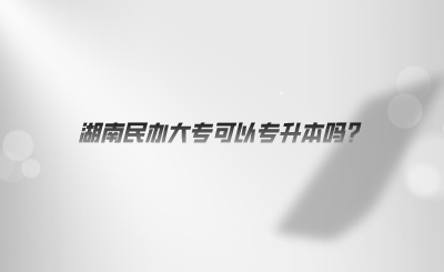 湖南民办大专可以专升本吗?(图1) 湖南民办大专可以专升本吗?.jpeg