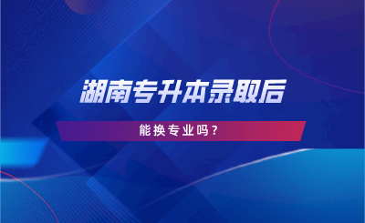 湖南专升本录取后能换专业吗?(图1) 湖南专升本录取后能换专业吗?.png