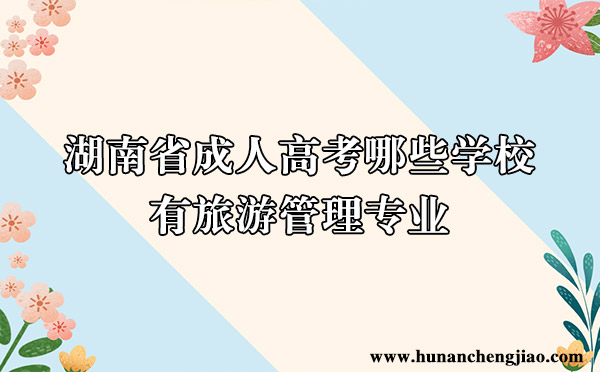 湖南省成人高考哪些学校有旅游管理专业 湖南省成人高考哪些学校有旅游管理专业