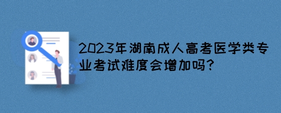 2023年湖南成人高考医学类专业考试难度会增加吗?(图1) 2023年湖南成人高考医学类专业考试难度会增加吗?.jpeg
