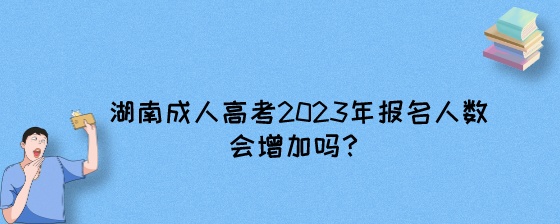湖南成人高考2023年报名人数会增加吗?(图1) 湖南成人高考2023年报名人数会增加吗?.jpeg
