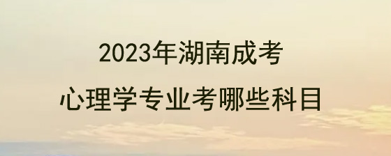 2023年湖南成人高考心理学专业考哪些科目?(图1) 2023年湖南成人高考心理学专业考哪些科目.jpg