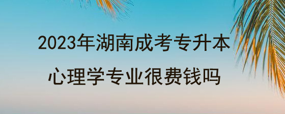 2023年湖南成考专升本心理学专业很费钱吗?(图1) 2023年湖南成考专升本心理学专业很费钱吗.jpg