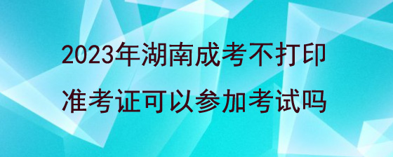 2023年湖南成人高考不打印准考证可以参加考试吗.jpg