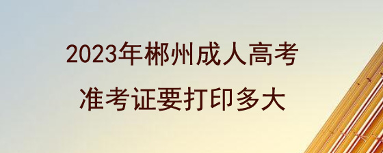 2023年郴州成人高考准考证要打印多大.jpg